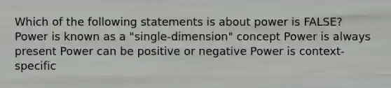 Which of the following statements is about power is FALSE? Power is known as a "single-dimension" concept Power is always present Power can be positive or negative Power is context-specific