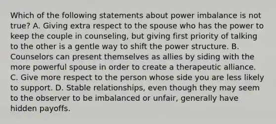 Which of the following statements about power imbalance is not true? A. Giving extra respect to the spouse who has the power to keep the couple in counseling, but giving first priority of talking to the other is a gentle way to shift the power structure. B. Counselors can present themselves as allies by siding with the more powerful spouse in order to create a therapeutic alliance. C. Give more respect to the person whose side you are less likely to support. D. Stable relationships, even though they may seem to the observer to be imbalanced or unfair, generally have hidden payoffs.