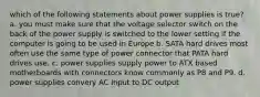 which of the following statements about power supplies is true? a. you must make sure that the voltage selector switch on the back of the power supply is switched to the lower setting if the computer is going to be used in Europe b. SATA hard drives most often use the same type of power connector that PATA hard drives use. c. power supplies supply power to ATX based motherboards with connectors know commonly as P8 and P9. d. power supplies convery AC input to DC output