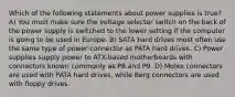 Which of the following statements about power supplies is true? A) You must make sure the voltage selector switch on the back of the power supply is switched to the lower setting if the computer is going to be used in Europe. B) SATA hard drives most often use the same type of power connector as PATA hard drives. C) Power supplies supply power to ATX-based motherboards with connectors known commonly as P8 and P9. D) Molex connectors are used with PATA hard drives, while Berg connectors are used with floppy drives.