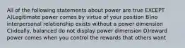 All of the following statements about power are true EXCEPT A)Legitimate power comes by virtue of your position B)no interpersonal relationship exists without a power dimension C)ideally, balanced do not display power dimension D)reward power comes when you control the rewards that others want