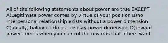 All of the following statements about power are true EXCEPT A)Legitimate power comes by virtue of your position B)no interpersonal relationship exists without a power dimension C)ideally, balanced do not display power dimension D)reward power comes when you control the rewards that others want