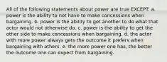 All of the following statements about power are true EXCEPT: a. power is the ability to not have to make concessions when bargaining. b. power is the ability to get another to do what that actor would not otherwise do. c. power is the ability to get the other side to make concessions when bargaining. d. the actor with more power always gets the outcome it prefers when bargaining with others. e. the more power one has, the better the outcome one can expect from bargaining.