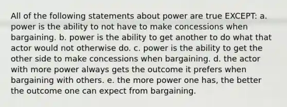 All of the following statements about power are true EXCEPT: a. power is the ability to not have to make concessions when bargaining. b. power is the ability to get another to do what that actor would not otherwise do. c. power is the ability to get the other side to make concessions when bargaining. d. the actor with more power always gets the outcome it prefers when bargaining with others. e. the more power one has, the better the outcome one can expect from bargaining.