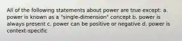 All of the following statements about power are true except: a. power is known as a "single-dimension" concept b. power is always present c. power can be positive or negative d. power is context-specific