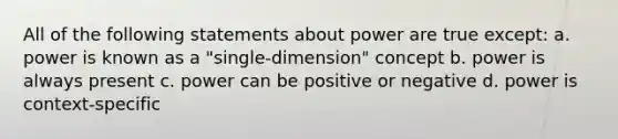 All of the following statements about power are true except: a. power is known as a "single-dimension" concept b. power is always present c. power can be positive or negative d. power is context-specific