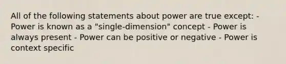 All of the following statements about power are true except: - Power is known as a "single-dimension" concept - Power is always present - Power can be positive or negative - Power is context specific