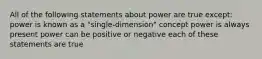 All of the following statements about power are true except: power is known as a "single-dimension" concept power is always present power can be positive or negative each of these statements are true