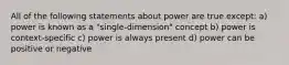 All of the following statements about power are true except: a) power is known as a "single-dimension" concept b) power is context-specific c) power is always present d) power can be positive or negative