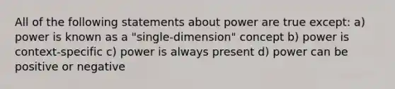 All of the following statements about power are true except: a) power is known as a "single-dimension" concept b) power is context-specific c) power is always present d) power can be positive or negative