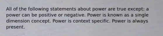 All of the following statements about power are true except: a power can be positive or negative. Power is known as a single dimension concept. Power is context specific. Power is always present.