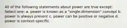 All of the following statements about power are true except: Select one: a. power is known as a "single-dimension" concept b. power is always present c. power can be positive or negative d. power is context-specific