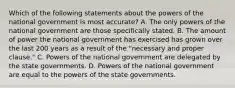 Which of the following statements about the powers of the national government is most accurate? A. The only powers of the national government are those specifically stated. B. The amount of power the national government has exercised has grown over the last 200 years as a result of the "necessary and proper clause." C. Powers of the national government are delegated by the state governments. D. Powers of the national government are equal to the powers of the state governments.