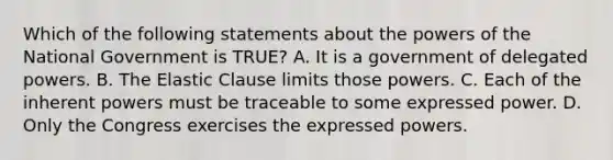 Which of the following statements about the powers of the National Government is TRUE? A. It is a government of delegated powers. B. The Elastic Clause limits those powers. C. Each of the inherent powers must be traceable to some expressed power. D. Only the Congress exercises the expressed powers.