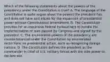 Which of the following statements about the powers of the presidency under the Constitution is true? A. The language of the Constitution is quite vague about the powers the president has and does not have and allows for the expansion of presidential power without Constitutional amendment. B. The Constitution provides for an expansive federal bureaucracy to handle the implementation of laws passed by Congress and signed by the president. C. The enumerated powers of the presidency are counterbalanced under the Constitution by enumerated restrictions on presidential action, such as recognizing foreign nations. D. The Constitution defines the president as the commander in chief of U.S. military forces with the sole power to declare war.