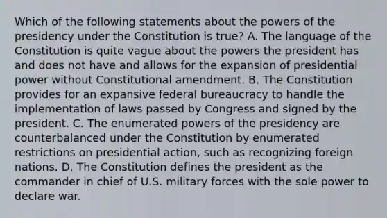 Which of the following statements about the powers of the presidency under the Constitution is true? A. The language of the Constitution is quite vague about the powers the president has and does not have and allows for the expansion of presidential power without Constitutional amendment. B. The Constitution provides for an expansive federal bureaucracy to handle the implementation of laws passed by Congress and signed by the president. C. The enumerated powers of the presidency are counterbalanced under the Constitution by enumerated restrictions on presidential action, such as recognizing foreign nations. D. The Constitution defines the president as the commander in chief of U.S. military forces with the sole power to declare war.