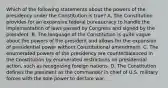 Which of the following statements about the powers of the presidency under the Constitution is true? A. The Constitution provides for an expansive federal bureaucracy to handle the implementation of laws passed by Congress and signed by the president. B. The language of the Constitution is quite vague about the powers of the president and allows for the expansion of presidential power without Constitutional amendment. C. The enumerated powers of the presidency are counterbalanced in the Constitution by enumerated restrictions on presidential action, such as recognizing foreign nations. D. The Constitution defines the president as the commander in chief of U.S. military forces with the sole power to declare war.