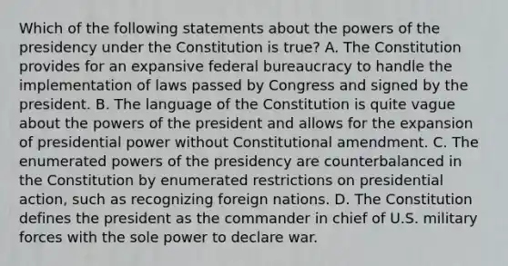 Which of the following statements about the powers of the presidency under the Constitution is true? A. The Constitution provides for an expansive federal bureaucracy to handle the implementation of laws passed by Congress and signed by the president. B. The language of the Constitution is quite vague about the powers of the president and allows for the expansion of presidential power without Constitutional amendment. C. The enumerated powers of the presidency are counterbalanced in the Constitution by enumerated restrictions on presidential action, such as recognizing foreign nations. D. The Constitution defines the president as the commander in chief of U.S. military forces with the sole power to declare war.