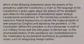 Which of the following statements about the powers of the presidency under the Constitution is true? a) The language of the Constitution is quite vague about the powers of the president and allows for the expansion of presidential power without Constitutional amendment. b) The Constitution provides for an expansive federal bureaucracy to handle the implementation of laws passed by Congress and signed by the president. c) The Constitution defines the president as the commander in chief of U.S. military forces with the sole power to declare war. d) The enumerated powers of the presidency are counterbalanced in the Constitution by enumerated restrictions on presidential action, such as recognizing foreign nations.