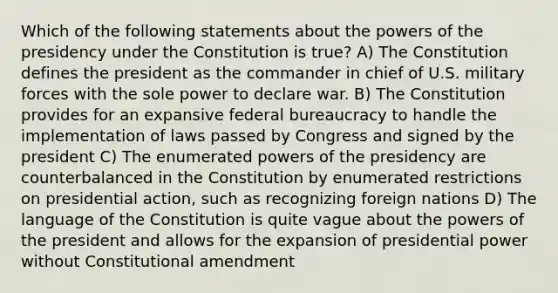 Which of the following statements about the powers of the presidency under the Constitution is true? A) The Constitution defines the president as the commander in chief of U.S. military forces with the sole power to declare war. B) The Constitution provides for an expansive federal bureaucracy to handle the implementation of laws passed by Congress and signed by the president C) The enumerated powers of the presidency are counterbalanced in the Constitution by enumerated restrictions on presidential action, such as recognizing foreign nations D) The language of the Constitution is quite vague about the powers of the president and allows for the expansion of presidential power without Constitutional amendment