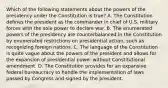 Which of the following statements about the powers of the presidency under the Constitution is true? A. The Constitution defines the president as the commander in chief of U.S. military forces with the sole power to declare war. B. The enumerated powers of the presidency are counterbalanced in the Constitution by enumerated restrictions on presidential action, such as recognizing foreign nations. C. The language of the Constitution is quite vague about the powers of the president and allows for the expansion of presidential power without Constitutional amendment. D. The Constitution provides for an expansive federal bureaucracy to handle the implementation of laws passed by Congress and signed by the president.