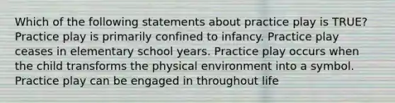 Which of the following statements about practice play is TRUE? Practice play is primarily confined to infancy. Practice play ceases in elementary school years. Practice play occurs when the child transforms the physical environment into a symbol. Practice play can be engaged in throughout life