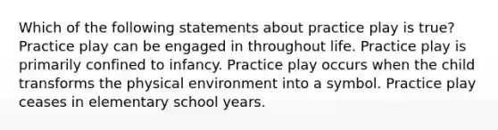 Which of the following statements about practice play is true? Practice play can be engaged in throughout life. Practice play is primarily confined to infancy. Practice play occurs when the child transforms the physical environment into a symbol. Practice play ceases in elementary school years.