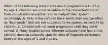 Which of the following statements about pragmatics is true? a. By age 4, children are more sensitive to the characteristics of their conversational partner and will adjust their speech accordingly. b. Only a few cultures have words that are classified as "bad words" that are not supposed to be spoken, especially by children. c. Children will not learn pragmatics until they enter school. d. Many studies across different cultures have found that children develop culturally specific rules of linguistic politeness between the ages of 1 and 2 years.