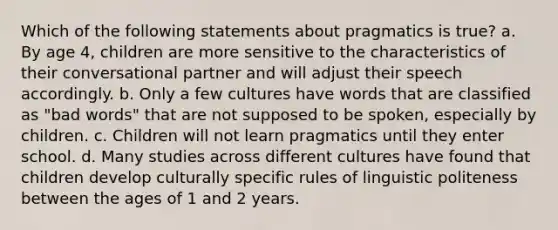 Which of the following statements about pragmatics is true? a. By age 4, children are more sensitive to the characteristics of their conversational partner and will adjust their speech accordingly. b. Only a few cultures have words that are classified as "bad words" that are not supposed to be spoken, especially by children. c. Children will not learn pragmatics until they enter school. d. Many studies across different cultures have found that children develop culturally specific rules of linguistic politeness between the ages of 1 and 2 years.