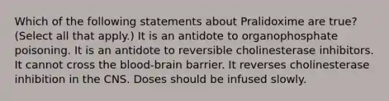 Which of the following statements about Pralidoxime are true? (Select all that apply.) It is an antidote to organophosphate poisoning. It is an antidote to reversible cholinesterase inhibitors. It cannot cross the blood-brain barrier. It reverses cholinesterase inhibition in the CNS. Doses should be infused slowly.