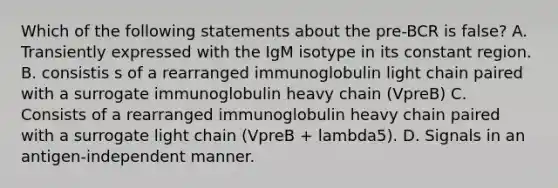 Which of the following statements about the pre-BCR is false? A. Transiently expressed with the IgM isotype in its constant region. B. consistis s of a rearranged immunoglobulin light chain paired with a surrogate immunoglobulin heavy chain (VpreB) C. Consists of a rearranged immunoglobulin heavy chain paired with a surrogate light chain (VpreB + lambda5). D. Signals in an antigen-independent manner.