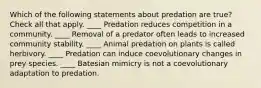 Which of the following statements about predation are true? Check all that apply. ____ Predation reduces competition in a community. ____ Removal of a predator often leads to increased community stability. ____ Animal predation on plants is called herbivory. ____ Predation can induce coevolutionary changes in prey species. ____ Batesian mimicry is not a coevolutionary adaptation to predation.