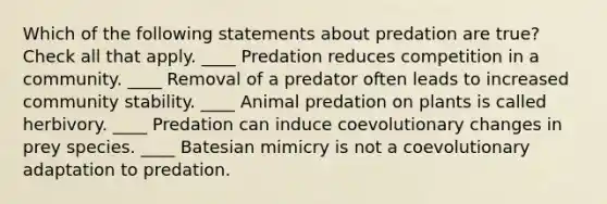 Which of the following statements about predation are true? Check all that apply. ____ Predation reduces competition in a community. ____ Removal of a predator often leads to increased community stability. ____ Animal predation on plants is called herbivory. ____ Predation can induce coevolutionary changes in prey species. ____ Batesian mimicry is not a coevolutionary adaptation to predation.