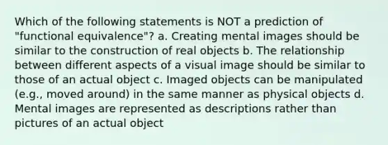 Which of the following statements is NOT a prediction of "functional equivalence"? a. Creating mental images should be similar to the construction of real objects b. The relationship between different aspects of a visual image should be similar to those of an actual object c. Imaged objects can be manipulated (e.g., moved around) in the same manner as physical objects d. Mental images are represented as descriptions rather than pictures of an actual object