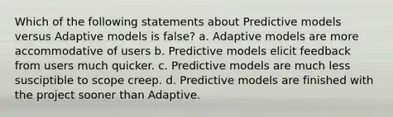 Which of the following statements about Predictive models versus Adaptive models is false? a. Adaptive models are more accommodative of users b. Predictive models elicit feedback from users much quicker. c. Predictive models are much less susciptible to scope creep. d. Predictive models are finished with the project sooner than Adaptive.