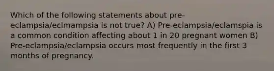 Which of the following statements about pre-eclampsia/eclmampsia is not true? A) Pre-eclampsia/eclamspia is a common condition affecting about 1 in 20 pregnant women B) Pre-eclampsia/eclampsia occurs most frequently in the first 3 months of pregnancy.