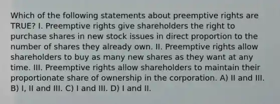 Which of the following statements about preemptive rights are TRUE? I. Preemptive rights give shareholders the right to purchase shares in new stock issues in direct proportion to the number of shares they already own. II. Preemptive rights allow shareholders to buy as many new shares as they want at any time. III. Preemptive rights allow shareholders to maintain their proportionate share of ownership in the corporation. A) II and III. B) I, II and III. C) I and III. D) I and II.