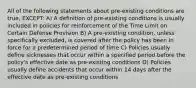 All of the following statements about pre-existing conditions are true, EXCEPT: A) A definition of pre-existing conditions is usually included in policies for reinforcement of the Time Limit on Certain Defense Provision B) A pre-existing condition, unless specifically excluded, is covered after the policy has been in force for a predetermined period of time C) Policies usually define sicknesses that occur within a specified period before the policy's effective date as pre-existing conditions D) Policies usually define accidents that occur within 14 days after the effective date as pre-existing conditions