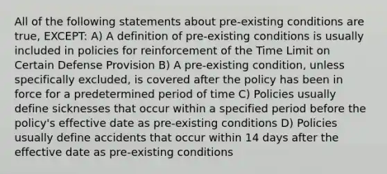 All of the following statements about pre-existing conditions are true, EXCEPT: A) A definition of pre-existing conditions is usually included in policies for reinforcement of the Time Limit on Certain Defense Provision B) A pre-existing condition, unless specifically excluded, is covered after the policy has been in force for a predetermined period of time C) Policies usually define sicknesses that occur within a specified period before the policy's effective date as pre-existing conditions D) Policies usually define accidents that occur within 14 days after the effective date as pre-existing conditions