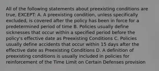 All of the following statements about preexisting conditions are true, EXCEPT: A. A preexisting condition, unless specifically excluded, is covered after the policy has been in force for a predetermined period of time B. Policies usually define sicknesses that occur within a specified period before the policy's effective date as Preexisting Conditions C. Policies usually define accidents that occur within 15 days after the effective date as Preexisting Conditions D. A definition of preexisting conditions is usually included in policies for reinforcement of the Time Limit on Certain Defenses provision