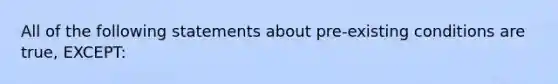 All of the following statements about pre-existing conditions are true, EXCEPT: