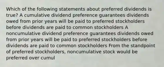 Which of the following statements about preferred dividends is true? A cumulative dividend preference guarantees dividends owed from prior years will be paid to preferred stockholders before dividends are paid to common stockholders A noncumulative dividend preference guarantees dividends owed from prior years will be paid to preferred stockholders before dividends are paid to common stockholders From the standpoint of preferred stockholders, noncumulative stock would be preferred over cumul