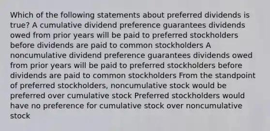 Which of the following statements about preferred dividends is true? A cumulative dividend preference guarantees dividends owed from prior years will be paid to preferred stockholders before dividends are paid to common stockholders A noncumulative dividend preference guarantees dividends owed from prior years will be paid to preferred stockholders before dividends are paid to common stockholders From the standpoint of preferred stockholders, noncumulative stock would be preferred over cumulative stock Preferred stockholders would have no preference for cumulative stock over noncumulative stock