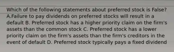 Which of the following statements about preferred stock is False? A.Failure to pay dividends on preferred stocks will result in a default B. Preferred stock has a higher priority claim on the firm's assets than the common stock C. Preferred stock has a lower priority claim on the firm's assets than the firm's creditors in the event of default D. Preferred stock typically pays a fixed dividend