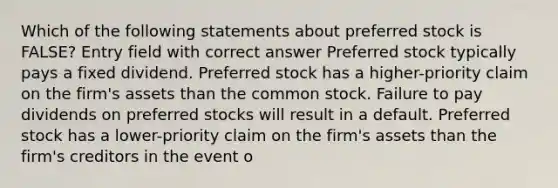 Which of the following statements about preferred stock is FALSE? Entry field with correct answer Preferred stock typically pays a fixed dividend. Preferred stock has a higher-priority claim on the firm's assets than the common stock. Failure to pay dividends on preferred stocks will result in a default. Preferred stock has a lower-priority claim on the firm's assets than the firm's creditors in the event o