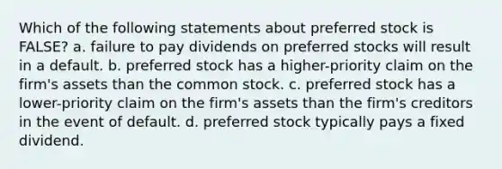 Which of the following statements about preferred stock is FALSE? a. failure to pay dividends on preferred stocks will result in a default. b. preferred stock has a higher-priority claim on the firm's assets than the common stock. c. preferred stock has a lower-priority claim on the firm's assets than the firm's creditors in the event of default. d. preferred stock typically pays a fixed dividend.