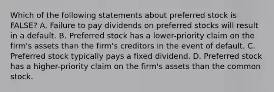 Which of the following statements about preferred stock is FALSE? A. Failure to pay dividends on preferred stocks will result in a default. B. Preferred stock has a lower-priority claim on the firm's assets than the firm's creditors in the event of default. C. Preferred stock typically pays a fixed dividend. D. Preferred stock has a higher-priority claim on the firm's assets than the common stock.