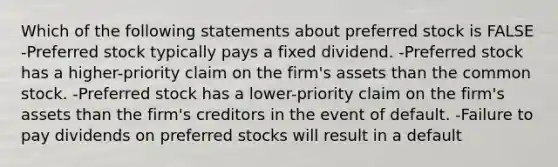 Which of the following statements about preferred stock is FALSE -Preferred stock typically pays a fixed dividend. -Preferred stock has a higher-priority claim on the firm's assets than the common stock. -Preferred stock has a lower-priority claim on the firm's assets than the firm's creditors in the event of default. -Failure to pay dividends on preferred stocks will result in a default