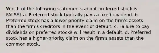 Which of the following statements about preferred stock is FALSE? a. Preferred stock typically pays a fixed dividend. b. Preferred stock has a lower-priority claim on the firm's assets than the firm's creditors in the event of default. c. Failure to pay dividends on preferred stocks will result in a default. d. Preferred stock has a higher-priority claim on the firm's assets than the common stock.