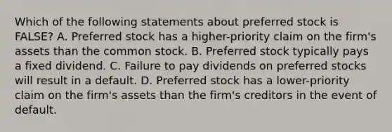 Which of the following statements about preferred stock is FALSE? A. Preferred stock has a higher-priority claim on the firm's assets than the common stock. B. Preferred stock typically pays a fixed dividend. C. Failure to pay dividends on preferred stocks will result in a default. D. Preferred stock has a lower-priority claim on the firm's assets than the firm's creditors in the event of default.